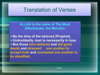 Translation of Verses 
ALLAH in the name of The Most 
Affectionate, the Merciful. 
By the time of the beloved (Prophet). 
Undoubtedly, man is necessarily in loss. 
But those who believed and did good 
deeds and stressed one another to 
accept truth and counseled one another to 
be steadfast. 
#SMZH 
 
