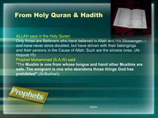 From Holy Quran & Hadith 
ALLAH says in the Holy Quran: 
Only those are Believers who have believed in Allah and His Messenger, 
and have never since doubted, but have striven with their belongings 
and their persons in the Cause of Allah: Such are the sincere ones. (Al- 
Hojorat:15) 
Prophet Muhammad (S.A.W) said: 
"The Muslim is one from whose tongue and hand other Muslims are 
safe. The emigrant is one who abandons those things God has 
prohibited" (Al-Bukhari). 
#SMZH 
 