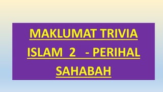 MAKLUMAT TRIVIA
ISLAM 2 - PERIHAL
SAHABAH
 