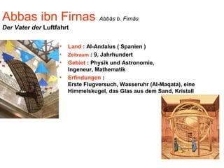 Abbas ibn Firnas Abbās b. Firnās
Der Vater der Luftfahrt
• Land : Al-Andalus ( Spanien )
• Zeitraum : 9. Jahrhundert
• Gebiet : Physik und Astronomie,
Ingeneur, Mathematik
• Erfindungen :
Erste Flugversuch, Wasseruhr (Al-Maqata), eine
Himmelskugel, das Glas aus dem Sand, Kristall
 