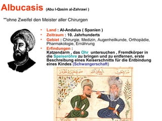Albucasis (Abu l-Qasim al-Zahrawi )
"ohne Zweifel den Meister aller Chirurgen"
• Land : Al-Andalus ( Spanien )
• Zeitraum : 10. Jahrhunderts
• Gebiet : Chirurgie, Medizin, Augenheilkunde, Orthopädie,
Pharmakologie, Ernährung
• Erfindungen :
Katzendarm , das Ohr untersuchen , Fremdkörper in
die Speiseröhre zu bringen und zu entfernen, erste
Beschreibung eines Keiserschnitts für die Entbindung
eines Kindes (Schwangerschaft)
 