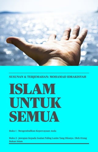 1
SUSUNAN & TERJEMAHAN: MOHAMAD IDRAKISYAH
ISLAM
UNTUK
SEMUA
Buku 1 - Mengembalikan Kepercayaan Anda
Buku 2 - Jawapan Kepada Soalan Paling Lazim Yang Ditanya Oleh Orang
Bukan Islam
 