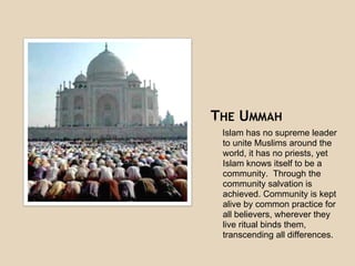 THE UMMAHThe community of all Muslims.
Islam has no supreme leader
to unite Muslims around the
world, it has no priests, yet
Islam knows itself to be a
community. Through the
community salvation is
achieved. Community is kept
alive by common practice for
all believers, wherever they
live ritual binds them,
transcending all differences.
This community transcends the
boundaries of race, ethnicity, language
and other cultural factors. The Ummah is
 