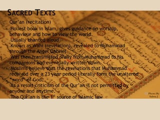 SACRED TEXTS
Qur’an (recitation)
●Holiest book in Islam, gives guidance on worship,
behaviour and how to view the world.
●Usually chanted aloud
●Known as Wahi (revelation), revealed to Muhammad
through the Angel Gabriel.
●Was then transmitted orally from Muhammad to his
companions and eventually written down.
●Muslims believe that the revelations that Muhammad
received over a 23 year period literally form the unaltered
“word” of God.
●As a result criticism of the Qur’an is not permitted by
anyone and anytime.
●The Qur’an is the 1st
source of Islamic law
 