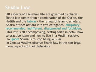 SHARIA LAW
●All aspects of a Muslim's life are governed by Sharia.
Sharia law comes from a combination of the Qur'an, the
Hadith and the fatwas - the rulings of Islamic scholars.
●Sharia divides actions into five categories: obligatory,
recommended, indifferent, disapproved and forbidden.
●This law is all encompassing, setting forth in detail how
to practice Islam and how to live in a Muslim society.
●To ignore Sharia is to stop being Muslim
●In Canada Muslims observe Sharia law in the non-legal
moral aspects of their behaviour.
 