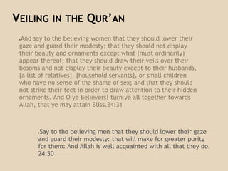 ●And say to the believing women that they should lower their
gaze and guard their modesty; that they should not display
their beauty and ornaments except what (must ordinarily)
appear thereof; that they should draw their veils over their
bosoms and not display their beauty except to their husbands,
[a list of relatives], [household servants], or small children
who have no sense of the shame of sex; and that they should
not strike their feet in order to draw attention to their hidden
ornaments. And O ye Believers! turn ye all together towards
Allah, that ye may attain Bliss.24:31
VEILING IN THE QUR’AN
●Say to the believing men that they should lower their gaze
and guard their modesty: that will make for greater purity
for them: And Allah is well acquainted with all that they do.
24:30
 