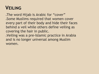 VEILING
●The word Hijab is Arabic for “cover”
●Some Muslims required that women cover
every part of their body and hide their faces
behind a veil while others define veiling as
covering the hair in public.
●Veiling was a pre-Islamic practice in Arabia
and is no longer universal among Muslim
women.
 