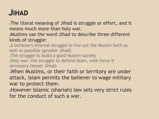 JIHAD
●The literal meaning of Jihad is struggle or effort, and it
means much more than holy war.
●Muslims use the word Jihad to describe three different
kinds of struggle:
●A believer's internal struggle to live out the Muslim faith as
well as possible (greater Jihad)
●The struggle to build a good Muslim society
●Holy war: the struggle to defend Islam, with force if
necessary (lesser Jihad)
●When Muslims, or their faith or territory are under
attack, Islam permits the believer to wage military
war to protect them.
●However Islamic (shariah) law sets very strict rules
for the conduct of such a war.
 