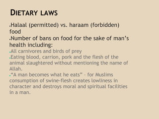 DIETARY LAWS
●Halaal (permitted) vs. haraam (forbidden)
food
●Number of bans on food for the sake of man’s
health including:
●All carnivores and birds of prey
●Eating blood, carrion, pork and the flesh of the
animal slaughtered without mentioning the name of
Allah.
●“A man becomes what he eats” – for Muslims
consumption of swine-flesh creates lowliness in
character and destroys moral and spiritual facilities
in a man.
 