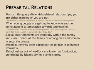 PREMARITAL RELATIONS
●No such thing as girlfriend/boyfriend relationships, you
are either married or you are not.
●“Whenever a man is alone with a woman, Satan is the third among them”
●When young people are getting to know one another
being alone is a temptation towards wrongdoing.
●“Tell the men to lower their gaze and protect their private parts. That is
purer for them. Allah is aware of what they do.”
●Social entertainments are generally within the family
and close friends of the family or among men and women
in separate groups.
●Mixed gatherings offer opportunities to give in to human
weakness.
●Relationships out of wedlock are known as fornication,
punishable by Islamic law in Islamic states.
 