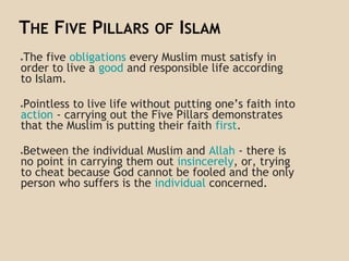 THE FIVE PILLARS OF ISLAM
●The five obligations every Muslim must satisfy in
order to live a good and responsible life according
to Islam.
●Pointless to live life without putting one’s faith into
action - carrying out the Five Pillars demonstrates
that the Muslim is putting their faith first.
●Between the individual Muslim and Allah - there is
no point in carrying them out insincerely, or, trying
to cheat because God cannot be fooled and the only
person who suffers is the individual concerned.
 