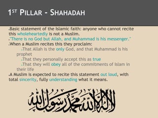 1ST
PILLAR - SHAHADAH
●Basic statement of the Islamic faith: anyone who cannot recite
this wholeheartedly is not a Muslim.
●"There is no God but Allah, and Muhammad is his messenger."
●When a Muslim recites this they proclaim:
●That Allah is the only God, and that Muhammad is his
prophet
●That they personally accept this as true
●That they will obey all of the commitments of Islam in
their life
●A Muslim is expected to recite this statement out loud, with
total sincerity, fully understanding what it means.
 