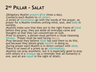 2ND
PILLAR - SALAT
●Obligatory Muslim prayers (five times a day).
●Connects each Muslim to all others.
●A series of movements go with the words of the prayer, as
prayer for a Muslim involves uniting mind, soul, and body in
worship.
●Muslims make sure that they are in the right frame of mind
before they pray; they put aside all everyday cares and
thoughts so that they can concentrate on God.
●Prior to prayers, a person must perform a ritual cleansing
(Wudu). Prayer must be said facing Mecca.
●Pray because they believe Allah has told them to do this,
and because they obtain great benefit in doing so.
●During prayer each Muslim is in direct contact with Allah.
There is no need of a priest as an intermediary.
●Muslims can pray anywhere, but it is especially good to pray
with others in a mosque (as a reminder that all humanity is
one, and all are equal in the sight of Allah).
 