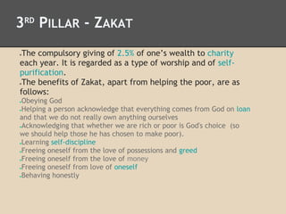 3RD
PILLAR - ZAKAT
●The compulsory giving of 2.5% of one’s wealth to charity
each year. It is regarded as a type of worship and of self-
purification.
●The benefits of Zakat, apart from helping the poor, are as
follows:
●Obeying God
●Helping a person acknowledge that everything comes from God on loan
and that we do not really own anything ourselves
●Acknowledging that whether we are rich or poor is God's choice (so
we should help those he has chosen to make poor).
●Learning self-discipline
●Freeing oneself from the love of possessions and greed
●Freeing oneself from the love of money
●Freeing oneself from love of oneself
●Behaving honestly
 