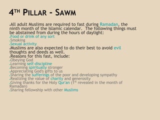 4TH
PILLAR - SAWM
●All adult Muslims are required to fast during Ramadan, the
ninth month of the Islamic calendar. The following things must
be abstained from during the hours of daylight:
●Food or drink of any sort
●Smoking
●Sexual activity
●Muslims are also expected to do their best to avoid evil
thoughts and deeds as well.
●Reasons for this fast, include:
●Obeying God
●Learning self-discipline
●Becoming spiritually stronger
●Appreciating God's gifts to us
●Sharing the sufferings of the poor and developing sympathy
●Realizing the value of charity and generosity
●Giving thanks for the Holy Qur'an (1st
revealed in the month of
Ramadan)
●Sharing fellowship with other Muslims
 