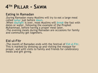 4TH
PILLAR - SAWM
Eating in Ramadan
●During Ramadan many Muslims will try to eat a large meal
called suhur just before dawn.
●When daylight is over, most Muslims will break the fast with
dates or water, following the example of the Prophet
Muhammad, before having a proper meal later.
●The evening meals during Ramadan are occasions for family
and community get togethers.
Eid ul-Fitr
●The month of Ramadan ends with the festival of Eid ul-Fitr.
This is marked by dressing up and visiting the mosque for
prayer, and with visits to family and friends for celebratory
meals and gift giving.
 