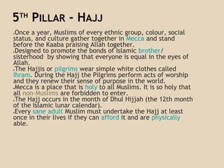 5TH
PILLAR - HAJJ
●Once a year, Muslims of every ethnic group, colour, social
status, and culture gather together in Mecca and stand
before the Kaaba praising Allah together.
●Designed to promote the bonds of Islamic brother/
sisterhood by showing that everyone is equal in the eyes of
Allah.
●The Hajjis or pilgrims wear simple white clothes called
Ihram. During the Hajj the Pilgrims perform acts of worship
and they renew their sense of purpose in the world.
●Mecca is a place that is holy to all Muslims. It is so holy that
all non-Muslims are forbidden to enter.
●The Hajj occurs in the month of Dhul Hijjah (the 12th month
of the Islamic lunar calendar).
●Every sane adult Muslim must undertake the Hajj at least
once in their lives if they can afford it and are physically
able.
 