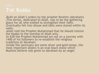 F.Y.I:
THE KABBA
●Built on Allah’s orders by the prophet Ibrahim (Abraham)
●This shrine, dedicated to Allah, was to be the gathering
place for all who wished to strengthen their faith.
●Eventually fell into disuse and idols were stored within its
walls.
●Allah told the Prophet Muhammad that he should restore
the Kaaba to the worship of Allah only.
●In 628 the Prophet Muhammad set out on a journey with
1400 of his followers to re-establish the religious
traditions of Abraham.
●Inside the sanctuary are some silver and gold lamps, the
most important object is an oval black stone which
Muslims believe was given to Abraham by an angel.
 