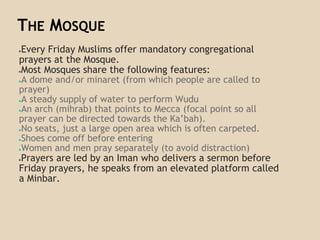 THE MOSQUE
●Every Friday Muslims offer mandatory congregational
prayers at the Mosque.
●Most Mosques share the following features:
●A dome and/or minaret (from which people are called to
prayer)
●A steady supply of water to perform Wudu
●An arch (mihrab) that points to Mecca (focal point so all
prayer can be directed towards the Ka’bah).
●No seats, just a large open area which is often carpeted.
●Shoes come off before entering
●Women and men pray separately (to avoid distraction)
●Prayers are led by an Iman who delivers a sermon before
Friday prayers, he speaks from an elevated platform called
a Minbar.
 