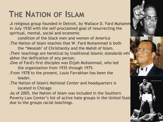 THE NATION OF ISLAM
●A religious group founded in Detroit, by Wallace D. Fard Muhammad
in July 1930 with the self-proclaimed goal of resurrecting the
spiritual, mental, social and economic
condition of the black men and women of America
●The Nation of Islam teaches that W. Fard Muhammad is both
the “Messiah" of Christianity and the Mahdi of Islam.
●Their teachings are heretical by traditional Islamic standards which
abhor the deification of any person.
●One of Fard's first disciples was Elijah Muhammad, who led
the organization from 1935 through 1975.
●From 1978 to the present, Louis Farrakhan has been the
leader.
●The Nation of Islam's National Center and headquarters is
located in Chicago
●As of 2005, the Nation of Islam was included in the Southern
Poverty Law Center’s list of active hate groups in the United States
due to the groups racial teachings.
 