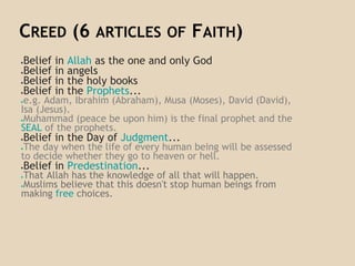 CREED (6 ARTICLES OF FAITH)
●Belief in Allah as the one and only God
●Belief in angels
●Belief in the holy books
●Belief in the Prophets...
●e.g. Adam, Ibrahim (Abraham), Musa (Moses), David (David),
Isa (Jesus).
●Muhammad (peace be upon him) is the final prophet and the
SEAL of the prophets.
●Belief in the Day of Judgment...
●The day when the life of every human being will be assessed
to decide whether they go to heaven or hell.
●Belief in Predestination...
●That Allah has the knowledge of all that will happen.
●Muslims believe that this doesn't stop human beings from
making free choices.
 