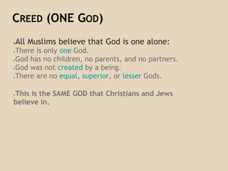 CREED (ONE GOD)
●All Muslims believe that God is one alone:
●There is only one God.
●God has no children, no parents, and no partners.
●God was not created by a being.
●There are no equal, superior, or lesser Gods.
●This is the SAME GOD that Christians and Jews
believe in.
 