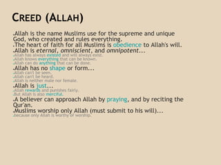 CREED (ALLAH)
●Allah is the name Muslims use for the supreme and unique
God, who created and rules everything.
●The heart of faith for all Muslims is obedience to Allah's will.
●Allah is eternal, omniscient, and omnipotent...
●Allah has always existed and will always exist.
●Allah knows everything that can be known.
●Allah can do anything that can be done.
●Allah has no shape or form...
●Allah can't be seen.
●Allah can't be heard.
●Allah is neither male nor female.
●Allah is just...
●Allah rewards and punishes fairly.
●But Allah is also merciful.
●A believer can approach Allah by praying, and by reciting the
Qur'an.
●Muslims worship only Allah (must submit to his will)...
●because only Allah is worthy of worship.
 