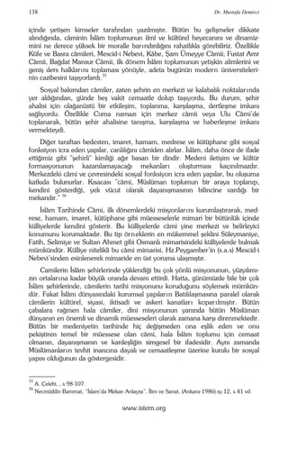 138 Dr. Mustafa Demirci 
içinde yetişen kimseler tarafından yazılmıştır. Bütün bu gelişmeler dikkate 
alındığında, câminin İslâm toplumunun ilmî ve kültürel heyecanını ve dinamiz-mini 
ne derece yüksek bir moralle bar ındırdığını rahatlıkla görebiliriz. Özellikle 
Kûfe ve Basra câmileri, Mescid-i Nebevi, Kâbe, Şam Ümeyye Câmii, Fustat Amr 
Câmii, Bağdat Mansur Câmii, ilk dönem İslâm toplumunun yetişkin alimlerini ve 
geniş ders halklar ını toplaması yönüyle, adeta bugünün modern üniversiteleri-nin 
cazibesini taşıyorlardı.35 
Sosyal bakımdan câmiler, zaten şehrin en merkezi ve kalabalık noktalar ında 
yer aldığından, günde beş vakit cemaatle dolup taşıyordu. Bu durum, şehir 
ahalisi için olağanüstü bir etkileşim, toplanma, karşılaşma, dertleşme imkanı 
sağlıyordu. Özellikle Cuma namazı için merkez câmii veya Ulu Câmi'de 
toplanarak, bütün şehir ahalisine tanışma, karşılaşma ve haberleşme imkanı 
vermekteydi. 
Diğer taraftan bedesten, imaret, hamam, medrese ve kütüphane gibi sosyal 
fonksiyon icra eden yapılar, canlılığını câmiden alırlar. İslâm, daha önce de ifade 
ettiğimiz gibi "şehirli" kimliği ağır basan bir dindir. Medeni iletişim ve kültür 
formasyonunun kazanılamayacağı mekanlar ı oluşturması kaçınılmazdır. 
Merkezdeki câmi ve çevresindeki sosyal fonksiyon icra eden yapılar, bu oluşuma 
katkıda bulunurlar. Kısacası "câmi, Müslüman toplumun bir araya toplanıp, 
kendini gösterdiği, yek vücut olarak dayanışmasının bilincine vardığı bir 
mekandır." 36 
İslâm Tarihinde Câmi, ilk dönemlerdeki misyonlar ını kurumlaştırarak, med-rese, 
hamam, imaret, kütüphane gibi müesseselerle mimari bir bütünlük içinde 
külliyelerde kendini gösterir. Bu külliyelerde câmi yine merkezi ve belirleyici 
konumunu korumaktadır. Bu tip örneklerin en mükemmel şeklini Süleymaniye, 
Fatih, Selimiye ve Sultan Ahmet gibi Osmanlı mimarisindeki külliyelerde bulmak 
mümkündür. Külliye nitelikli bu câmi mimarisi, Hz.Peygamber’in (s.a.s) Mescid-i 
Nebevi'sinden esinlenerek mimaride en üst yoruma ulaşmıştır. 
Camilerin İslâm şehirlerinde yüklendiği bu çok yönlü misyonunun, yüzyılımı-zın 
ortalar ına kadar büyük oranda devam ettirdi. Hatta, günümüzde bile bir çok 
İslâm şehirlerinde, câmilerin tarihi misyonunu koruduğunu söylemek mümkün-dür. 
Fakat İslâm dünyasındaki kurumsal yapılar ın Batılılaşmasına paralel olarak 
câmilerin kültürel, siyasi, iktisadi ve askeri kanatlar ı kopar ı lmıştır. Bütün 
çabalara rağmen hala câmiler, dini misyonunun yanında bütün Müslüman 
dünyanın en önemli ve dinamik müesseseleri olarak zamana karşı direnmektedir. 
Bütün bir medeniyetin tarihinde hiç değişmeden ona eşlik eden ve onu 
pekiştiren temel bir müessese olan câmi, hala İslâm toplumu için cemaat 
olmanın, dayanışmanın ve kardeşliğin simgesel bir ifadesidir. Aynı zamanda 
Müslümanlar ın tevhit inancına dayalı ve cemaatleşme üzerine kurulu bir sosyal 
yapısı olduğunun da göstergesidir. 
–––– 
35 A. Çelebi, , s.98-107. 
36 Necmüddin Bammat, “İslam’da Mekan Anlayışı”, İlim ve Sanat, (Ankara-1986) sy.12, s.41 vd. 
www.istem.org 
 
