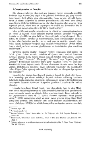 İslam’da Şehir ve Şehrin Sosyal Dinamikleri 139 
2-Çarşı-Loncalar ve Esnaflık 
Sıkı sıkıya çevrelenmiş olan câmi avlu kapısının hemen karşısında genellikle 
Bedesten veya Kapalı Çarşı başlar ki bu yakınlıkla hedeflenen şey, çarşı içindeki 
ticari hayatı, ilahî adâlete göre düzenlemektir. Buna karşılık, gündelik hayat, 
sanat ve ticaret faaliyetleri de câminin payandalar ına arka verir, onu takviye 
eder. Şehrin böyle bir fiziki tasar ımında dînî olan ile profan olan arasında hiçbir 
kopukluk yoktur, bilakis tam bir dayanışma ve ortaklık söz konusudur. Bu iki 
alan bir birini garanti altına alır ve bir birine hayat verirler.37 
İslâm şehirlerinde çarşılar ın tanziminde de yüksek bir hassasiyet gösterilerek 
en temiz ve kıymetli malın satıcılar ı merkez câminin yanından başlayarak 
temizlik ve güzelliklerine göre belli bir hiyerarşi içinde yerleştirilmişlerdir. Önce 
buhur, ıtır satıcılar ı , sarraflar ve mücevheratçılar, daha sonra kitapçılar, ciltçiler, 
terziler, kilim, battaniye satıcılar ı , ve en uzak yere ise dericiler, yiyecek, ağaç, 
metal işçileri, demirciler ve toprak eşya satıcılar ı yerleştirilmiştir. Dikkat edilirse 
burada câmî merkeze alınarak güzelliklerine ve temizliklerine göre meslekler 
sıralanmıştır.38 
Şehirdeki meslek gruplar ı muayyen yerlere toplanarak imal edilmiş bir 
ürünü gözler önüne sermek, mümkün olduğunca aracı zincirini kısaltmak 
suretiyle, piyasayı kolay tanıma imkanı sunarak tüketici korunuyordu. Bunlara 
genellikle "Sûk", “Suveyka”, "Kayseriye", "Bedesten" veya "Kapalı Çarşı" adı 
verilirdi.39 Bedestenler genellikle İslâm şehir hayatının sosyal ve ekonomik 
karakterinin temel taşlar ındandır. Buralar uluslararası ticarete açılan bir kapı 
vazifesi gördüğünden genellikle büyük şehirlerde bulunurlar. Bu özelliğinden 
dolayı Evliya Çelebi uğradığı şehirleri Bedesteni olan ve olmayan diye ayr ıma 
tabi tutmuştur.40 
Bedesten, her şeyden önce kıymetli eşyalar ın ticareti ile iştigal eden tüccar-lar 
ın bulunduğu yer olması sebebiyle, kıymetli mallar ın saklandığı kasalar ın 
bulunduğu banka vazifesi de görmüştür. Şehrin zengin eşrafı ve büyük tüccarlar ı 
umumiyetle Bedesten içinde yer aldığından genellikle Loncalar ın da merkezi 
olmuştur. 
Loncalar hem İslam iktisadi hayatı, hem İslam ahlakı, hem de ideal Müslü-man 
tüccar modelini geliştirmesi ve pekiştirmesi bakımından İslam şehirlerindeki 
sosyo-ekonomik hayatın en dikkate değer unsurlar ındandır. İslam tarihinde bu 
tür yapılanmalar ın tarihi M. IX. yy.daki Fütüvvet teşkilatına kadar gerilere 
uzanır.41 Sûfilik cereyanının şehirli ve gayr-i Arap unsurlar içinde (İranî-Türkî) 
geniş kabul görmesi, daha sonralar ı aynı sosyal sınıflar ın teşkilatlanmasına yol 
açmış görünüyor. Sûfiliğin bu şekilde kurumsallaşma sürecine girmesi, onunla iç 
–––– 
37 Bammat, age, s.43. 
38 A.Miquel, age, II., 43. 
39 Pedro Chalmata, “Pazar”, İslam Şehri, trc. Elif Topçugil, edit. R.B. Segeant, İstanbul-1991, 
s.141-154. 
40 Halil İnalcık, “İstanbul’un İncisi: Bedesten”, İktisat ve Din, Der: Mustafa Özel, İstanbul-1994, 
s.122-4. 
41 Fütüvvet anlayışının ve teşkilatının tanımı ve tarihsel gelişimi için bkz. A. Yaşar Ocak, “Fütüvvet”, 
DİA, XII, 259-263. 
www.istem.org 
 