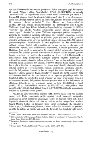 140 Dr. Mustafa Demirci 
içe olan Fütüvveti de beraberinde getirmiştir. Fakat esas geniş çaplı bir teşkilat 
ilk olarak Abbasi Halifesi Nâsırlidinillah (575/1180-623/1225) zamanında 
“tasavvufî-sınâî” bir örgütlenme biçimi olarak tarih sahnesinde görülmüştür.42 
Esasen XII. yüzyılda Anadolu şehirlerindeki tasavvufi eksenli bir esnaf organizas-yonu 
olan Âhîliğin tezahür etmesi de İslam dünyasındaki bu genel dönüşümün 
bir uzantısı olarak gelişmiştir.43 İbn-i Batûta ve Aşıkpaşazâde’nin 
(ö.889/1484’den sonra) müşahedelerinden de öğrendiğimiz gibi Selçuklu 
Türklerinin Anadolu’ya kitleler halinde yerleşme başladığı dönemde, bu birlikler 
“Ahiyân” adı altında Anadolu şehirlerinde yaygın olarak teşkilatlanmış 
durumdaydı.44 Anadolu’ya gelen Türklerin çoğunluğu göçebe olduğundan, 
zamanla bu insanlar ın Anadolu şehirlerine göç etmeleri esnasında, göçebe 
ailelerin şehre intibakını sağlamak ve şehirdeki geçim şartlar ına ayak uydurabil-melerine 
yardımcı olmak için, bir zanaat öğrenmesi işini genellikle Âhî birlikleri 
yönlendirmişlerdir. Anadolu’daki ilk Âhî şeyhlerinin ve Âhî merkezlerinin 
debbağ, bakırcı, örgücü gibi meslekler ve çarşılar olması bu durumu teyit 
etmektedir. Ayr ıca, Âhî birliklerindeki dayanışma, Anadolu şehirlerine yerli 
Hıristiyan-Rum esnaf ve sanatkarlar ile rekabet gücünü artır ıyordu. Kısaca bu 
dönemde Âhî birlikleri göçebe Türkmenleri bir meslek sahibi yaparak yerleşik 
hayata çekerken, bir yandan da zanaatkar ve ticaret ehlini Hıristiyan-Rum 
zanaatkarlara karşı desteklemek suretiyle, çalışma hayatını düzenliyor ve 
rakipleri karşısında mücadele imkanı sağlıyordu.45 Ayr ıca bu teşkilatın tasavvuf 
merkezli olarak gelişmesi, bir anlamda Fütüvvet ahlakını ticari hayatta yaşanır 
kılma gibi ahlaki-dini bir misyonunun da olması, Anadolu’daki İslam şehirlerinde 
oldukça sağlam bir sosyo-ekonomik yapının oluşmasının temellerini atmıştır. 
Anadolu Selçuklular ı döneminde bu tür sosyal kurumlar ı bar ındıran Konya, 
Kayseri, Malatya, Aksaray, Sivas, Kırşehir ve Yozgat gibi tarihi şehirlerin hâlâ 
muhafazakar kimlikleri ile ticari hayatta ciddi başar ı lar gerçekleştirmeleri bir 
tesâdüf değildir. Bu şehirlerdeki esnaf ahlakının ve başar ısının tarihsel temelleri 
muhtemelen Anadolu Selçuklular ı devrinde yaşamış olan ve Âhî kültürünün ve 
ahlakının tohumlar ını bu topraklara saçan Mevlana Celalüddîn-i er-Rûmî 
(ö.672/1273), Evhadüddîn-i Kirmânî (ö.635/1237-8), Muhyiddîn-i İbn-i 
Arabî(ö.602/1205-6), Sadrüddîn-i Konevî (ö.673/1274) gibi kutlu şahsiyetlerin 
bereketi ve duasında aramak gerekir. 
Anadolu’da Âhî birliklerinin etkinliği Fatih devrine kadar eski hali üzerine 
devam etti. Fatih zamanında Âhîlik ağırlıklı olarak tasavvufi içeriğinden 
soyutlanarak esnaf birliklerini düzenleyen resmi bir teşkilat halini aldı. Şehir 
hayatında ekonomik olarak faal olan ve üretime katılan; zengin-fakir, Müslim- 
Gayr-i Müslim herkes bir loncanın üyesi olmak zorundaydı. Bu loncalar ın 
başında şeyh, kethüda ve yiğitbaşılar bulunur, daha altta ise ustalar ve şakirtler, 
en altta da kalfalar ve çıraklar yer alırdı. Bu durum ilk Âhî teşkilatlar ında "Seyfi, 
–––– 
42 Claud Cahen, “Note sur les débuts de la futuwwa d’an-Nâsır”, Orient/VI (1953), s.11-22. 
43 Fütüvvetin tarihi kökleri ve Anadolu’daki Âhîlik ile ilişkileri tartışmalarının bir hulasası için bkz. A. 
Yaşar Ocak, “Fütüvvet”, DİA, XII, 263. 
44 İbn Batuta, İbn Batuta Seyehat Nâmesinden Seçmeler, trc.:İsmet Parmaksızoğlu, İstanbul-1993 
s.7-9,16. 
45 Osman Çetin, Anadoluda İslamiyetin Yayılışı, İstanbul-1990, s.241-245. 
www.istem.org 
 
