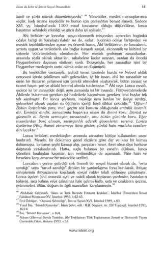 İslam’da Şehir ve Şehrin Sosyal Dinamikleri 141 
kavli ve şürbi olarak düzenleniyordu" 46 Yöneticiler, meslek mensuplar ınca 
seçilir, kadı siciline kaydedilir ve bunun için padişahtan beraat alınırdı. Sadece 
XVI. yy. İstanbul’unda 1100 esnaf loncasının olduğu düşünülürse, lonca 
hayatının şehirdeki etkinliği ve gücü daha iyi anlaşılır.47 
Ahi birlikleri ve loncalar, sosyo-ekonomik misyonlar ı açısından bugünkü 
odalar birliği ile karşılaştır ı labilir ise de, onlar ı bugünkü odalar birliğinden ve 
meslek teşekküllerinden ayıran en önemli husus, Âhî birliklerinin ve loncalar ın, 
şeriata uygun ve tarikatlarla sıkı bağlar kurarak sosyal, ekonomik ve kültürel bir 
sistemle bütünleştirilmiş olmalar ıdır. Her meslek grubunun zanaatkarlar ı 
arasında sözlü olarak aktar ı lan, sahabelere kadar uzanan, oradan da önceki 
Peygamberlere dayanan silsileleri vardı. Dolayısıyla, her zanaatkar işini bir 
Peygamber mesleğinin varisi olarak anlar ve düşünürdü. 
Bu teşekküller vasıtasıyla, tevhidî temel üzerinde kurulu ve Nebevî ahlâk 
çerçevesi içinde şekillenen salih gelenekler, iyi bir insan, ehil bir zanaatkâr ve 
emin bir tüccar ın yetişmesi için gerekli atmosferi oluşturarak, bütün zanaat ve 
ticaret hayatı şerî ve ahlakî kontrol altında tutulmuştur.48 Âhî veya Lonca esnafı, 
sadece iyi bir zanaatkâr değil, aynı zamanda iyi bir insandır. Fütüvvetnâmelerde 
Âhîlerde bulunması gereken iyi hasletlerle kaçınılması gereken fena huylar tek 
tek sayılmıştır. Bir lonca şeyhinin, mesleğe yeni katılan bir üyeye verdiği, 
geleneksel olarak yapılan şu öğütlerin içeriği hayli dikkat çekicidir;49 "Oğlum! 
Bütün loncalarda para, mal, geçim söz konusu olduğunda eminlik önemli-dir. 
Eminlik dindir, zanaatında başarısız olsan da dinini koru. Dürüst ve 
güvenilir ol. Senin sermayen zanaatındır, onu bütün gücünle koru. Eğer 
insanlardan borç alırsan, savurganlık ederek güvenlerini sarsma. Lonca 
üyelerine (Ahi), ihanet etmemeye itina göster, çünkü hain mutlaka cezalan-dır 
ılacaktır." 
Lonca birlikleri, meslektaşlar ı arasında zanaatını kötüye kullananlar ı ceza-landır 
ı rdı. Mesela; bir dokumacı genel ölçülere göre dar ve kısa bir kumaş 
dokumuşsa, loncanın şeyhi kumaşı alıp, parçalara keser, ibret olsun diye herkese 
dağıtarak cezalandır ı rdı. Hatta, suçlu bulunan bir esnafın dükkanı, lonca 
yönetimi tarafından kapatılır, izin verilmedikçe de açamazdı. Yine hain ve 
hırsızlara karşı amansız bir mücadele verilirdi. 
Loncalar ın yerine getirdiği çok önemli bir sosyal hizmet olarak da, "orta 
sandığı" veya "tarud sandığı" denilen bir yardımlaşma fonu kurularak, ihtiyaç 
sahiplerinin ihtiyaçlar ına koşularak sosyal riskler telafi edilmeye çalışılmıştır. 
Lonca üyeleri (ahi) arasında aynî ve nakdî olarak toplanan yardımlar, hastalar ın 
tedavisi, işsiz kalmış veya çalışamaz hale gelmiş kalfa, usta ve çıraklar ın geçimi, 
evlenmeleri, ölüm, doğum ile ilgili masraflar ı karşılanmıştır.50 
–––– 
46 Abdulbaki Gölpınarlı, “İslam ve Türk İllerinde Fütüvvet Teşkilatı”, İstanbul Üniversitesi İktisat 
Fakültesi Mecmuası/XV, İstanbul-1953, s.42-45. 
47 Erol Özbilgen, “Osmanlı Şehirciliği”, İlim ve Sanat/XVII, İstanbul-1989, s.83. 
48 Yusuf İbiş, “İktisâdî Kurumlar”, İslam Şehri, edit.: R.B. Segeant, trc. Elif Topçugil, İstanbul-1991, 
163-4. 
49 İbiş, “İktisâdî Kurumlar”, s.164. 
50 Adnan Gülerman-Sevda Taştekin, Âhî Teşkilatının Türk Toplumunun Sosyal ve Ekonomik Yapısı 
Üzerindeki Etkisi, Ankara-1993, s.53. 
www.istem.org 
 