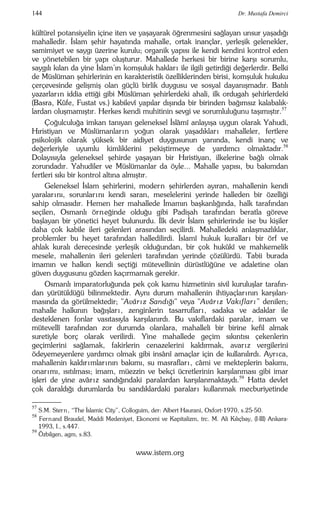 144 Dr. Mustafa Demirci 
kültürel potansiyelin içine iten ve yaşayarak öğrenmesini sağlayan unsur yaşadığı 
mahalledir. İslam şehir hayatında mahalle, ortak inançlar, yerleşik gelenekler, 
samimiyet ve saygı üzerine kurulu; organik yapısı ile kendi kendini kontrol eden 
ve yönetebilen bir yapı oluşturur. Mahallede herkesi bir birine karşı sorumlu, 
saygılı kılan da yine İslam’ın komşuluk haklar ı ile ilgili getirdiği değerlerdir. Belki 
de Müslüman şehirlerinin en karakteristik özelliklerinden birisi, komşuluk hukuku 
çerçevesinde gelişmiş olan güçlü birlik duygusu ve sosyal dayanışmadır. Batılı 
yazarlar ın iddia ettiği gibi Müslüman şehirlerdeki ahali, ilk ordugah şehirlerdeki 
(Basra, Kûfe, Fustat vs.) kabilevî yapılar dışında bir birinden bağımsız kalabalık-lardan 
oluşmamıştır. Herkes kendi muhitinin sevgi ve sorumluluğunu taşımıştır.57 
Çoğulculuğa imkan tanıyan geleneksel İslâmî anlayışa uygun olarak Yahudi, 
Hıristiyan ve Müslümanlar ın yoğun olarak yaşadıklar ı mahalleler, fertlere 
psikolojik olarak yüksek bir aidiyet duygusunun yanında, kendi inanç ve 
değerleriyle uyumlu kimliklerini pekiştirmeye de yardımcı olmaktadır.58 
Dolayısıyla geleneksel şehirde yaşayan bir Hıristiyan, ilkelerine bağlı olmak 
zorundadır. Yahudiler ve Müslümanlar da öyle... Mahalle yapısı, bu bakımdan 
fertleri sıkı bir kontrol altına almıştır. 
Geleneksel İslam şehirlerini, modern şehirlerden ayıran, mahallenin kendi 
yaralar ını, sorunlar ını kendi saran, meselelerini yerinde halleden bir özelliği 
sahip olmasıdır. Hemen her mahallede İmamın başkanlığında, halk tarafından 
seçilen, Osmanlı örneğinde olduğu gibi Padişah tarafından beratla göreve 
başlayan bir yönetici heyet bulunurdu. İlk devir İslam şehirlerinde ise bu kişiler 
daha çok kabile ileri gelenleri arasından seçilirdi. Mahalledeki anlaşmazlıklar, 
problemler bu heyet tarafından halledilirdi. İslamî hukuk kurallar ı bir örf ve 
ahlak kuralı derecesinde yerleşik olduğundan, bir çok hukûkî ve mahkemelik 
mesele, mahallenin ileri gelenleri tarafından yerinde çözülürdü. Tabii burada 
imamın ve halkın kendi seçtiği mütevellinin dürüstlüğüne ve adaletine olan 
güven duygusunu gözden kaçırmamak gerekir. 
Osmanlı imparatorluğunda pek çok kamu hizmetinin sivil kuruluşlar tarafın-dan 
yürütüldüğü bilinmektedir. Aynı durum mahallenin ihtiyaçlar ının karşılan-masında 
da görülmektedir; "Avârız Sandığı" veya "Avâr ız Vakıflar ı” denilen; 
mahalle halkının bağışlar ı , zenginlerin tasarruflar ı , sadaka ve adaklar ile 
desteklenen fonlar vasıtasıyla karşılanırdı. Bu vakıflardaki paralar, imam ve 
mütevellî tarafından zor durumda olanlara, mahalleli bir birine kefil almak 
suretiyle borç olarak verilirdi. Yine mahallede geçim sıkıntısı çekenlerin 
geçimlerini sağlamak, fakirlerin cenazelerini kaldırmak, avar ız vergilerini 
ödeyemeyenlere yardımcı olmak gibi insânî amaçlar için de kullanılırdı. Ayr ıca, 
mahallenin kaldır ımlar ının bakımı, su masraflar ı , câmi ve mekteplerin bakımı, 
onar ımı, ısıtılması; imam, müezzin ve bekçi ücretlerinin karşılanması gibi imar 
işleri de yine avâr ız sandığındaki paralardan karşılanmaktaydı.59 Hatta devlet 
çok daraldığı durumlarda bu sandıklardaki paralar ı kullanmak mecburiyetinde 
–––– 
57 S.M. Stern, “The İslamic City”, Colloguim, der: Albert Haurani, Oxfort-1970, s.25-50. 
58 Fernand Braudel, Maddi Medeniyet, Ekonomi ve Kapitalizm, trc. M. Ali Kılıçbay, (I-III) Ankara- 
1993, I., s.447. 
59 Özbilgen, agm, s.83. 
www.istem.org 
 