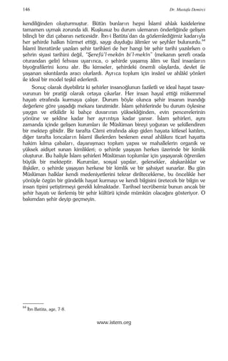 146 Dr. Mustafa Demirci 
kendiliğinden oluşturmuştur. Bütün bunlar ın hepsi İslamî ahlak kaidelerine 
tamamen uymak zorunda idi. Kuşkusuz bu durum ulemanın önderliğinde gelişen 
bilinçli bir dizi çabanın neticesidir. İbn-i Batûta’dan da gözlemlediğimiz kadar ıyla 
her şehirde halkın hürmet ettiği, saygı duyduğu âlimler ve şeyhler bulunurdu.64 
İslamî literatürde yazılan şehir tarihleri de her hangi bir şehir tarihi yazılırken o 
şehrin siyasi tarihini değil, “Şerefü’l-mekân bi’l-mekîn” (mekanın şerefi orada 
oturandan gelir) fehvası uyar ınca, o şehirde yaşamış âlim ve fâzıl insanlar ın 
biyoğrafilerini konu alır. Bu kimseler, şehirdeki önemli olaylarda, devlet ile 
yaşanan sıkıntılarda aracı olurlardı. Ayr ıca toplum için insânî ve ahlâkî yönleri 
ile ideal bir model teşkil ederlerdi. 
Sonuç olarak diyebiliriz ki şehirler insanoğlunun faziletli ve ideal hayat tasav-vurunun 
bir pratiği olarak ortaya çıkarlar. Her insan hayal ettiği mükemmel 
hayatı etrafında kurmaya çalışır. Durum böyle olunca şehir insanın inandığı 
değerlere göre yaşadığı mekanı tanzimidir. İslam şehirlerinde bu durum öylesine 
yaygın ve etkilidir ki bahçe duvar ının yüksekliğinden, evin pencerelerinin 
yönüne ve şekline kadar her ayr ıntıya kadar yansır. İslam şehirleri, aynı 
zamanda içinde gelişen kurumlar ı ile Müslüman bireyi yoğuran ve şekillendiren 
bir mektep gibidir. Bir tarafta Câmi etrafında akıp giden hayata kitlesel katılım, 
diğer tarafta loncalar ın İslamî ilkelerden beslenen esnaf ahlâkını ticarî hayatta 
hakim kılma çabalar ı , dayanışmacı toplum yapısı ve mahallelerin organik ve 
yüksek aidiyet sunan kimlikleri; o şehirde yaşayan herkes üzerinde bir kimlik 
oluşturur. Bu haliyle İslam şehirleri Müslüman toplumlar için yaşayarak öğrenilen 
büyük bir mekteptir. Kurumlar, sosyal yapılar, gelenekler, alışkanlıklar ve 
ilişkiler, o şehirde yaşayan herkese bir kimlik ve bir şahsiyet sunarlar. Bu gün 
Müslüman halklar kendi medeniyetlerini tekrar dirilteceklerse, bu öncelikle her 
yönüyle özgün bir gündelik hayat kurmayı ve kendi bilgisini üretecek bir bilgin ve 
insan tipini yetiştirmeyi gerekli kılmaktadır. Tarihsel tecrübemiz bunun ancak bir 
şehir hayatı ve ilerlemiş bir şehir kültürü içinde mümkün olacağını gösteriyor. O 
bakımdan şehir deyip geçmeyin. 
www.istem.org 
–––– 
64 İbn Batûta, age, 7-8. 

