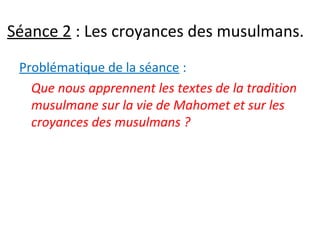 Séance 2 : Les croyances des musulmans.
Problématique de la séance :
Que nous apprennent les textes de la tradition
musulmane sur la vie de Mahomet et sur les
croyances des musulmans ?
 