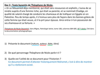 Doc 3 : Texte byzantin de Théophane de Nicée.
« Or ce Mouamèd déjà mentionné, qui était sans ressources et orphelin, s’avisa de se
rendre auprès d’une femme riche, qui était sa parente, et se nommait Chadiga, en
qualité de salarié chargé de conduire les chameaux et de trafiquer en Egypte en en
Palestine. Peu de temps après, il s’insinua sans plus de façons dans les bonnes grâces de
cette femme qui était veuve, et il la prit pour épouse. Ainsi entra-t-il en possession de
ses chameaux et sa fortune. »
Théophane de Nicée (byzantin), dans Migne, Patrologie latine, tome 108, colonnes 684-685, IXème
siècle. Cité dans
la documentation photographique.
1) Présente le document (nature, auteur, date, titre)
2) De quel personnage Théophane de Nicée parle-t-il ?
3) Quelle est l’utilité de ce document pour l’historien ?
Ce document permet d’attester historiquement Mahomet, c’est-à-dire de montrer
qu’il a réellement existé.
 
