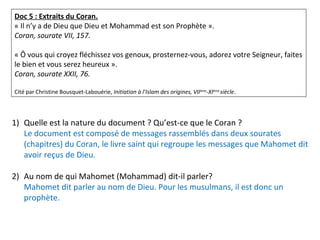 Doc 5 : Extraits du Coran.
« Il n’y a de Dieu que Dieu et Mohammad est son Prophète ».
Coran, sourate VII, 157.
« Ô vous qui croyez fléchissez vos genoux, prosternez-vous, adorez votre Seigneur, faites
le bien et vous serez heureux ».
Coran, sourate XXII, 76.
Cité par Christine Bousquet-Labouérie, Initiation à l’Islam des origines, VIIème
-XIème
siècle.
1) Quelle est la nature du document ? Qu’est-ce que le Coran ?
Le document est composé de messages rassemblés dans deux sourates
(chapitres) du Coran, le livre saint qui regroupe les messages que Mahomet dit
avoir reçus de Dieu.
2) Au nom de qui Mahomet (Mohammad) dit-il parler?
Mahomet dit parler au nom de Dieu. Pour les musulmans, il est donc un
prophète.
 