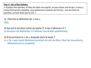Doc 4 : Sira d’Ibn Hishâm.
« Écoutez mes paroles, et fixez-les dans vos esprits. Je vous laisse une loi qui, si vous y
restez fermement attachés, vous préservera à jamais de l’erreur ; une loi claire et
positive, un livre dicté par le ciel. »
1) Cherche la définition de « sira ».
Sira :
2) Qui est le locuteur (celui qui parle ?). A qui s’adresse-t-il ?
Le locuteur est Mahomet. Il s’adresse aux Arabes polythéistes.
3) D’où provient la « loi » évoquée dans le texte ?
La « loi » que reçoit Mahomet provient du ciel, de Dieu. Pour les musulmans,
Mahomet est un prophète.
 