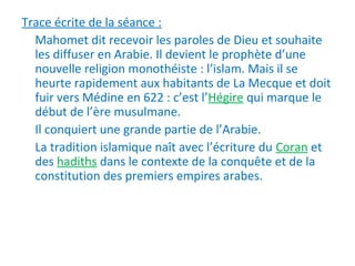 Trace écrite de la séance :
Mahomet dit recevoir les paroles de Dieu et souhaite
les diffuser en Arabie. Il devient le prophète d’une
nouvelle religion monothéiste : l’islam. Mais il se
heurte rapidement aux habitants de La Mecque et doit
fuir vers Médine en 622 : c’est l’Hégire qui marque le
début de l’ère musulmane.
Il conquiert une grande partie de l’Arabie.
La tradition islamique naît avec l’écriture du Coran et
des hadiths dans le contexte de la conquête et de la
constitution des premiers empires arabes.
 