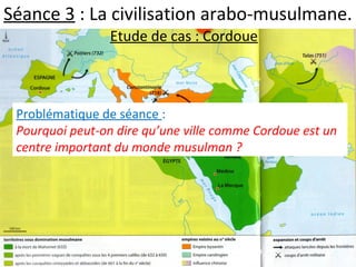 Séance 3 : La civilisation arabo-musulmane.
Etude de cas : Cordoue
Problématique de séance :
Pourquoi peut-on dire qu’une ville comme Cordoue est un
centre important du monde musulman ?
 