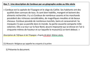 Doc 7 : Une description de Cordoue par un géographe arabe au XIIe siècle
« Cordoue est la capitale de l’Espagne et le siège du Califat. Ses habitants ont des
qualités bien connues de tous. Ils sont bien habillés, mangent et boivent des
aliments recherchés. Il y a à Cordoue de nombreux savants et les marchands
possèdent des richesses considérables, de magnifiques meubles et de beaux
chevaux. Cordoue possède de nombreux marchés, bains et caravansérail. Sa
mosquée n’a pas sa pareille dans le monde. Sa partie couverte comporte mille
colonnes. Elle a sa tour sur la face Nord, œuvre imposante qui se dresse en l’air à
cinquante mètres de hauteur et sur laquelle le muezzin(1) se tient debout. »
Description de l’Afrique et de l’Espagne, d’après Al-Idrisî, XIIème siècle.
(1) Muezzin: Religieux qui appelle les croyants à la prière
1) Présente le document.
 