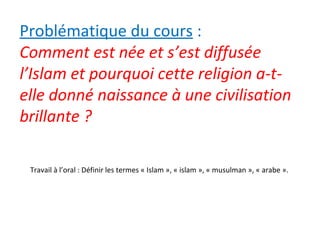 Problématique du cours :
Comment est née et s’est diffusée
l’Islam et pourquoi cette religion a-t-
elle donné naissance à une civilisation
brillante ?
Travail à l’oral : Définir les termes « Islam », « islam », « musulman », « arabe ».
 