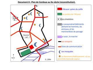 0 250m
Quartier
juif
L’Alcazar: palais du calife
Les jardins de l’Alcazar
Les cimetières
Le caravansérail:bâtiments
abritant les hommes, les
animaux, et les
marchandises de passage
Le souk ; le marché
Les remparts
Voies de communication
Les mosquées
Le Hammam,établissement où on
prend des bains de vapeur
Nord
Guadalquivir
Document 8 : Plan de Cordoue au Xe siècle (reconstitution).
 