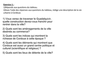 Exercice 1 :
1)Réponds aux questions du tableau.
2)Avec l’aide des réponses aux questions du tableau, rédige une description de la vie
urbaine à Cordoue.
1) Vous venez de traverser le Guadalquivir,
quelle construction devez-vous franchir pour
rentrer dans la ville?
2) Quels sont les aménagements de la ville
destinés au commerce?
3) Quels sont les indices qui montrent la
richesse de Cordoue à cette époque ?
4) Quels sont les éléments qui montrent que
Cordoue est aussi un grand centre politique et
culturel (scientifique et religieux) ?
5) Quels sont les lieux de détente de la ville?
 
