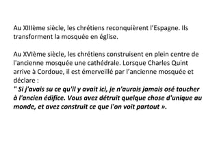 Au XIIIème siècle, les chrétiens reconquièrent l’Espagne. Ils
transforment la mosquée en église.
Au XVIème siècle, les chrétiens construisent en plein centre de
l'ancienne mosquée une cathédrale. Lorsque Charles Quint
arrive à Cordoue, il est émerveillé par l’ancienne mosquée et
déclare :
" Si j'avais su ce qu'il y avait ici, je n'aurais jamais osé toucher
à l'ancien édifice. Vous avez détruit quelque chose d'unique au
monde, et avez construit ce que l'on voit partout ».
 