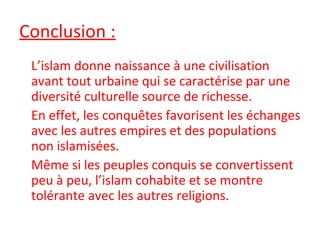 Conclusion :
L’islam donne naissance à une civilisation
avant tout urbaine qui se caractérise par une
diversité culturelle source de richesse.
En effet, les conquêtes favorisent les échanges
avec les autres empires et des populations
non islamisées.
Même si les peuples conquis se convertissent
peu à peu, l’islam cohabite et se montre
tolérante avec les autres religions.
 