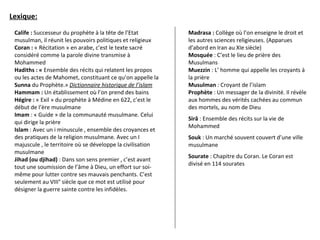 Lexique:
Calife : Successeur du prophète à la tête de l’Etat
musulman, il réunit les pouvoirs politiques et religieux
Coran : « Récitation » en arabe, c’est le texte sacré
considéré comme la parole divine transmise à
Mohammed
Hadiths : « Ensemble des récits qui relatent les propos
ou les actes de Mahomet, constituant ce qu’on appelle la
Sunna du Prophète.» Dictionnaire historique de l’islam
Hammam : Un établissement où l’on prend des bains
Hégire : « Exil » du prophète à Médine en 622, c’est le
début de l’ère musulmane
Imam : « Guide » de la communauté musulmane. Celui
qui dirige la prière
Islam : Avec un i minuscule , ensemble des croyances et
des pratiques de la religion musulmane. Avec un I
majuscule , le territoire où se développe la civilisation
musulmane
Jihad (ou djihad) : Dans son sens premier , c’est avant
tout une soumission de l’âme à Dieu, un effort sur soi-
même pour lutter contre ses mauvais penchants. C’est
seulement au VIII° siècle que ce mot est utilisé pour
désigner la guerre sainte contre les infidèles.
Madrasa : Collège où l’on enseigne le droit et
les autres sciences religieuses. (Apparues
d’abord en Iran au XIe siècle)
Mosquée : C’est le lieu de prière des
Musulmans
Muezzin : L’ homme qui appelle les croyants à
la prière
Musulman : Croyant de l’islam
Prophète : Un messager de la divinité. Il révèle
aux hommes des vérités cachées au commun
des mortels, au nom de Dieu
Sirâ : Ensemble des récits sur la vie de
Mohammed
Souk : Un marché souvent couvert d’une ville
musulmane
Sourate : Chapitre du Coran. Le Coran est
divisé en 114 sourates
 