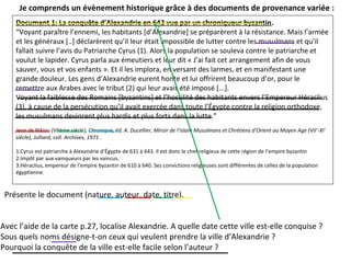 Document 1: La conquête d’Alexandrie en 642 vue par un chroniqueur byzantin.
“Voyant paraître l’ennemi, les habitants [d’Alexandrie] se préparèrent à la résistance. Mais l’armée
et les généraux [..] déclarèrent qu’il leur était impossible de lutter contre les musulmans et qu’il
fallait suivre l’avis du Patriarche Cyrus (1). Alors la population se souleva contre le patriarche et
voulut le lapider. Cyrus parla aux émeutiers et leur dit « J’ai fait cet arrangement afin de vous
sauver, vous et vos enfants ». Et il les implora, en versant des larmes, et en manifestant une
grande douleur. Les gens d’Alexandrie eurent honte et lui offrirent beaucoup d’or, pour le
remettre aux Arabes avec le tribut (2) qui leur avait été imposé [...].
Voyant la faiblesse des Romains [byzantins] et l’hostilité des habitants envers l’Empereur Héraclius
(3), à cause de la persécution qu’il avait exercée dans toute l’Égypte contre la religion orthodoxe,
les musulmans devinrent plus hardis et plus forts dans la lutte.”
Jean de Nikiou (VIIème siècle), Chronique, éd. A. Ducellier, Miroir de l’islam Musulmans et Chrétiens d’Orient au Moyen Age (VII’-XI’
siècle), Julliard, coll. Archives, 1971 .
1.Cyrus est patriarche à Alexandrie d’Égypte de 631 à 643. Il est donc le chef religieux de cette région de l’empire byzantin
2.Impôt par aux vainqueurs par les vaincus.
3.Héraclius, empereur de l’empire byzantin de 610 à 640. Ses convictions religieuses sont différentes de celles de la population
égyptienne.
Je comprends un évènement historique grâce à des documents de provenance variée :
Présente le document (nature, auteur, date, titre).
Avec l’aide de la carte p.27, localise Alexandrie. A quelle date cette ville est-elle conquise ?
Sous quels noms désigne-t-on ceux qui veulent prendre la ville d’Alexandrie ?
Pourquoi la conquête de la ville est-elle facile selon l’auteur ?
 