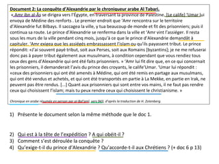 Document 2: La conquête d’Alexandrie par le chroniqueur arabe Al Tabari.
« Amr ibn al-Âs se dirigea vers l’Égypte, en traversant la province de Palestine. [Le calife] ‘Umar lui
envoya de Médine des renforts . Le premier endroit que ‘Amr rencontra sur le territoire
d’Alexandrie fut Bilbays. Il saccagea la ville, y tua beaucoup de monde et fit des prisonniers; puis il
continua sa route. Le prince d’Alexandrie se renferma dans la ville et ‘Amr vint l’assiéger. Il resta
sous les murs de la ville pendant cinq mois, jusqu’à ce que le prince d’Alexandrie demandât à
capituler. ‘Amr exigea que les assiégés embrassassent l’islam ou qu’ils payassent tribut. Le prince
répondit: «J’ai souvent payé tribut, soit aux Perses, soit aux Romains [byzantins]; je ne me refuserai
donc pas à payer tribut également aux musulmans, à condition cependant que vous rendiez tous
ceux des gens d’Alexandrie qui ont été faits prisonniers. » ‘Amr lui fit dire que, en ce qui concernait
les prisonniers, il demanderait l’avis du prince des croyants, le calife‘Umar. ‘Umar lui répondit :
«ceux des prisonniers qui ont été amenés à Médine, qui ont été remis en partage aux musulmans,
qui ont été vendus et achetés, et qui ont été transportés en partie à La Mekke, en partie en Irak, ne
peuvent pas être rendus. [...] Quant aux prisonniers qui sont entre vos mains, il ne faut pas rendre
ceux qui choisissent l’islam; mais tu peux rendre ceux qui choisissent le christianisme. »
Chronique en arabe résumée en persan par aI-Bal’amî, vers 943, d’après la traduction de H. Zotenberg.
1) Présente le document selon la même méthode que le doc 1.
2) Qui est à la tête de l’expédition ? A qui obéit-il ?
3) Comment s’est déroulée la conquête ?
4) Qu’exige-t-il du prince d’Alexandrie ? Qu’accorde-t-il aux Chrétiens ? (+ doc 6 p 13)
 