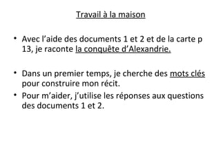 Travail à la maison
• Avec l’aide des documents 1 et 2 et de la carte p
13, je raconte la conquête d’Alexandrie.
• Dans un premier temps, je cherche des mots clés
pour construire mon récit.
• Pour m’aider, j’utilise les réponses aux questions
des documents 1 et 2.
 