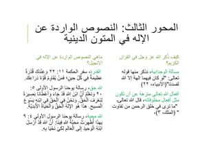 ‫الثالث‬ ‫المحور‬:‫عن‬ ‫الواردة‬ ‫النصوص‬
‫الدينية‬ ‫المتون‬ ‫في‬ ‫اﻹله‬
‫في‬ ‫اﻹله‬ ‫عن‬ ‫الواردة‬ ‫النصوص‬ ‫ماهي‬
‫اﻻنجيل‬‫؟‬
‫القدرة‬‫سفر‬ ،‫الحكمة‬١١:٢٢ُ‫ق‬ َ‫ك‬َ‫د‬ْ‫ن‬ِ‫ع‬ َ‫و‬ٌ‫ة‬ َ‫ر‬ْ‫د‬
َ‫م‬َ‫ف‬ ‫؛‬ٍ‫ين‬ ِ‫ح‬ ِّ‫ل‬ُ‫ك‬ ‫ي‬ِ‫ف‬ ٌ‫ة‬َ‫م‬‫ي‬ِ‫ظ‬َ‫ع‬َ‫ة‬ ‫ﱠ‬‫و‬ُ‫ق‬ ُ‫م‬ِ‫و‬‫ا‬َ‫ق‬ُ‫ي‬ ْ‫ن‬َ‫ك‬ِ‫ع‬‫ا‬ َ‫ِر‬‫ذ‬.
‫حق‬ ‫ﷲ‬‫رسالة‬ ،‫اﻷولى‬ ‫الرسول‬ ‫يوحنا‬٥:
٢٠َ‫ق‬ ِ‫ﷲ‬ َ‫ْن‬‫ب‬‫ا‬ ‫ﱠ‬‫ن‬َ‫أ‬ ُ‫م‬َ‫ل‬ْ‫ع‬َ‫ن‬ َ‫و‬َ‫ب‬ ‫َا‬‫ن‬‫ا‬َ‫ط‬ْ‫ع‬َ‫أ‬ َ‫و‬ َ‫ء‬‫ا‬َ‫ج‬ ْ‫د‬ً‫ة‬ َ‫ير‬ ِ‫ص‬
‫ﱠ‬‫ق‬َ‫ح‬ْ‫ال‬ َ‫ف‬ ِ‫ر‬ْ‫ع‬َ‫ن‬ِ‫ل‬.ِ‫ف‬ ُ‫ن‬ْ‫َح‬‫ن‬ َ‫و‬ِ‫ن‬ْ‫ب‬‫ا‬ ‫ي‬ِ‫ف‬ ِّ‫ق‬َ‫ح‬ْ‫ال‬ ‫ي‬َ‫ع‬‫و‬ُ‫س‬َ‫ي‬ ِ‫ه‬
ِ‫يح‬ِ‫س‬َ‫م‬ْ‫ال‬.‫ﱡ‬‫ق‬َ‫ح‬ْ‫ال‬ ُ‫ه‬‫ل‬ِ‫اﻹ‬ َ‫و‬ُ‫ه‬ ‫ا‬َ‫ذ‬‫ه‬َ‫ب‬َ‫ﻷ‬‫ا‬ ُ‫ة‬‫ا‬َ‫ي‬َ‫ح‬ْ‫ال‬ َ‫و‬ُ‫ة‬‫ﱠ‬‫ي‬ِ‫د‬.
‫محبة‬ ‫ﷲ‬‫رسالة‬ ،‫اﻷولى‬ ‫الرسول‬ ‫يوحنا‬٤:٩
ِ‫ﷲ‬ ُ‫ة‬‫ﱠ‬‫ب‬َ‫ح‬َ‫م‬ ْ‫ت‬ َ‫ر‬ِ‫ه‬ْ‫ظ‬ُ‫أ‬ ‫ا‬َ‫ذ‬‫ه‬ِ‫ب‬‫َا‬‫ن‬‫ي‬ِ‫ف‬:ْ‫د‬َ‫ق‬ َ‫ﷲ‬ ‫ﱠ‬‫ن‬َ‫أ‬َ‫ل‬َ‫س‬ ْ‫ر‬َ‫أ‬
َ‫ل‬‫ا‬َ‫ع‬ْ‫ال‬ ‫ى‬َ‫ل‬ِ‫إ‬ َ‫د‬‫ي‬ ِ‫ح‬ َ‫و‬ْ‫ال‬ ُ‫ه‬َ‫ن‬ْ‫ب‬‫ا‬ِ‫ه‬ِ‫ب‬ ‫ا‬َ‫ي‬ْ‫َح‬‫ن‬ ْ‫ي‬َ‫ك‬ِ‫ل‬ ِ‫م‬.
‫القر‬ ‫في‬ ‫وجل‬ ‫عز‬ ‫ﷲ‬ ‫ر‬ِ‫ك‬ُ‫ذ‬ ‫كيف‬‫ان‬
‫الكريم؟‬
‫مسﺄلة‬‫الوحدانية‬،‫قوله‬ ‫منها‬ ‫نذكر‬
‫تعالى‬" :‫ﷲ‬ ‫إﻻ‬ ‫الهة‬ ‫فيهما‬ ‫كان‬ ‫لو‬
‫لفسدتا‬)"‫اﻷنبياء‬،٢٢(
‫أفعال‬‫تكون‬ ‫أن‬ ‫عن‬ ‫منزهة‬ ‫تعالى‬ ‫ﷲ‬
‫أفعال‬ ‫مثل‬‫مخلوقاته‬،‫تعال‬ ‫ﷲ‬ ‫قال‬‫ى‬:
"‫تفاوت‬ ‫من‬ ‫الرحمن‬ ‫خلق‬ ‫في‬ ‫ترى‬ ‫ما‬
) "‫الملك‬،٣(،
 